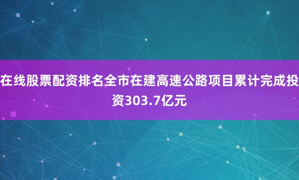 在线股票配资排名全市在建高速公路项目累计完成投资303.7亿元