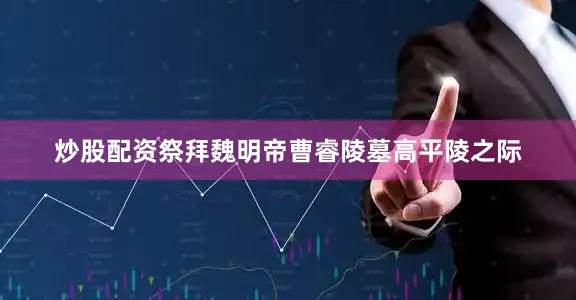 炒股配资祭拜魏明帝曹睿陵墓高平陵之际
