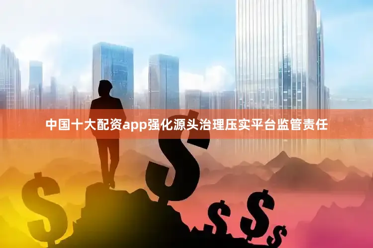 中国十大配资app强化源头治理压实平台监管责任