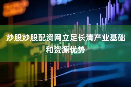 炒股炒股配资网立足长清产业基础和资源优势