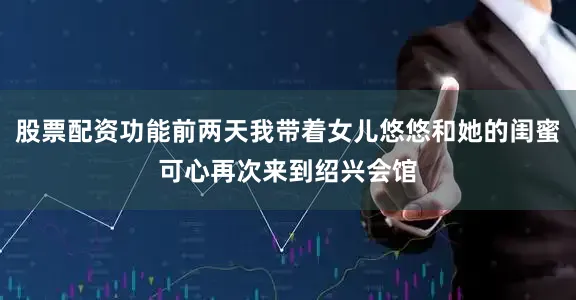 股票配资功能前两天我带着女儿悠悠和她的闺蜜可心再次来到绍兴会馆