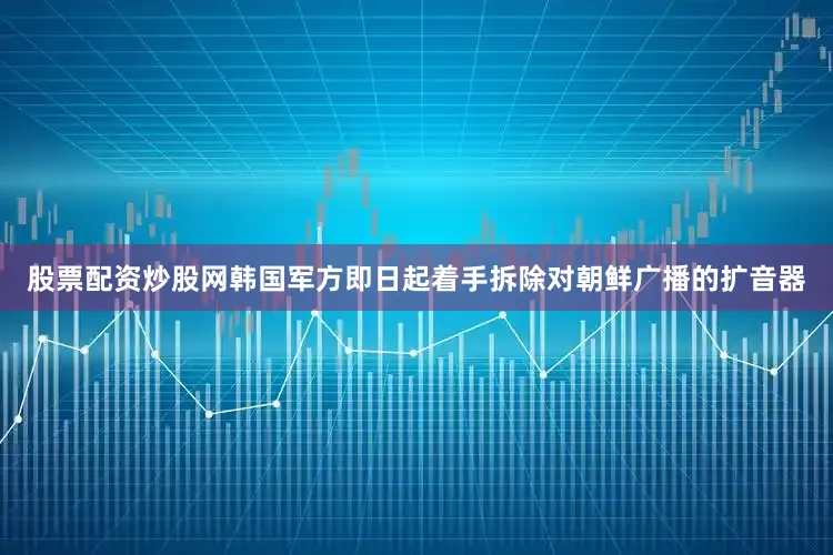 股票配资炒股网韩国军方即日起着手拆除对朝鲜广播的扩音器