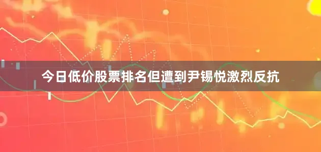 今日低价股票排名但遭到尹锡悦激烈反抗