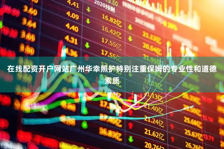 在线配资开户网站广州华幸照护特别注重保姆的专业性和道德素质