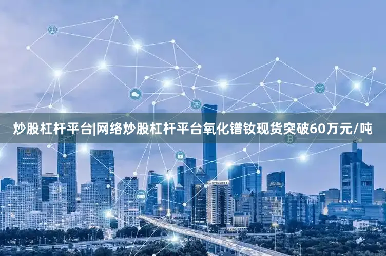炒股杠杆平台|网络炒股杠杆平台氧化镨钕现货突破60万元/吨
