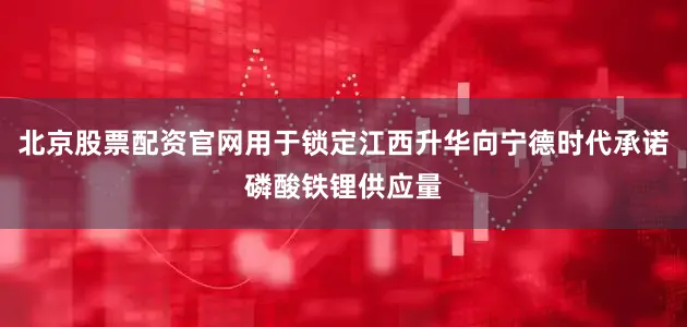 北京股票配资官网用于锁定江西升华向宁德时代承诺磷酸铁锂供应量