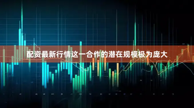 配资最新行情这一合作的潜在规模极为庞大