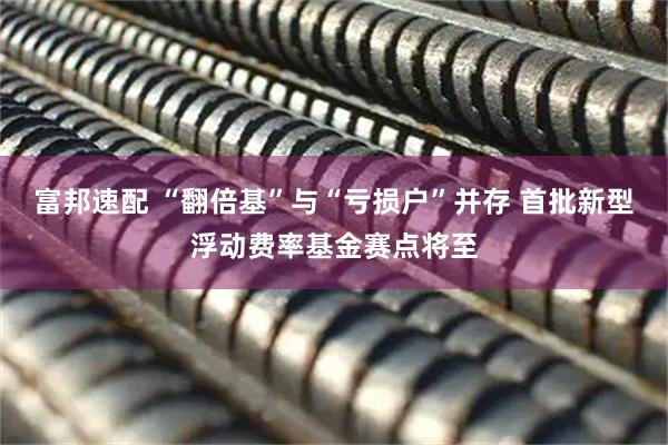 富邦速配 “翻倍基”与“亏损户”并存 首批新型浮动费率基金赛点将至