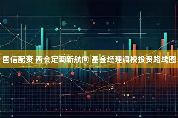 国信配资 两会定调新航向 基金经理调校投资路线图