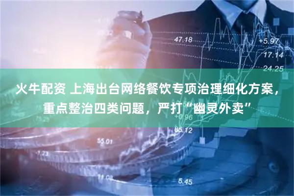 火牛配资 上海出台网络餐饮专项治理细化方案，重点整治四类问题，严打“幽灵外卖”