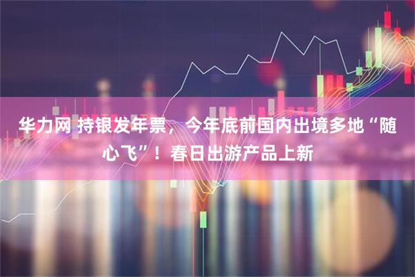 华力网 持银发年票，今年底前国内出境多地“随心飞”！春日出游产品上新