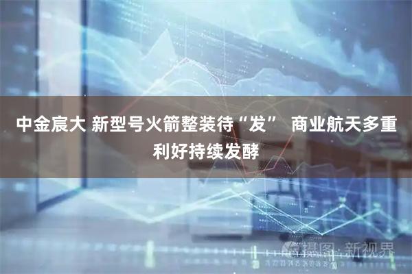 中金宸大 新型号火箭整装待“发”  商业航天多重利好持续发酵