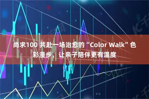 尚求100 共赴一场治愈的“Color Walk”色彩漫步，让亲子陪伴更有温度